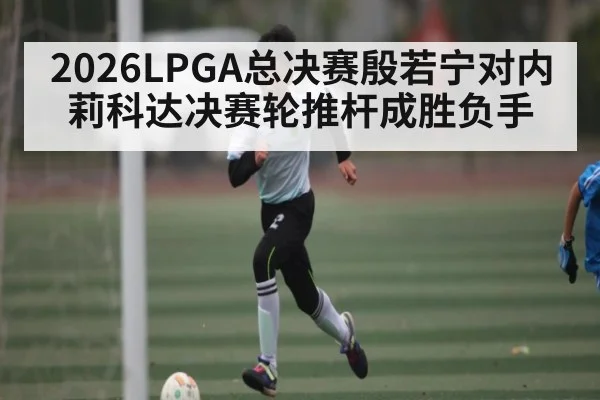 2026LPGA总决赛殷若宁对内莉科达决赛轮推杆成胜负手 - stake