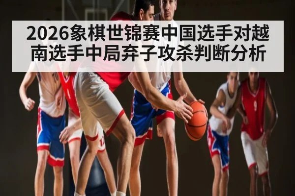 2026象棋世锦赛中国选手对越南选手中局弃子攻杀判断分析